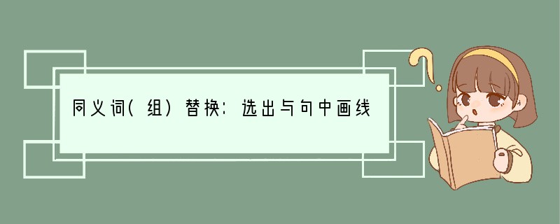 同义词(组)替换：选出与句中画线部分意思相同或相近的选项。1. Ma Lin is